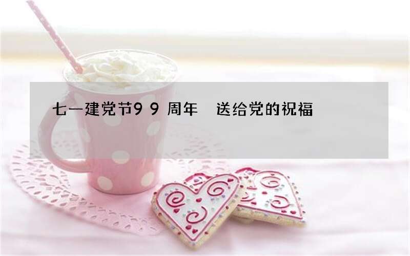 七一建党节99周年 送给党的祝福